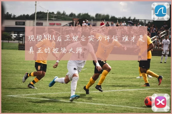 现役NBA后卫综合实力评估 谁才是真正的控场大师
