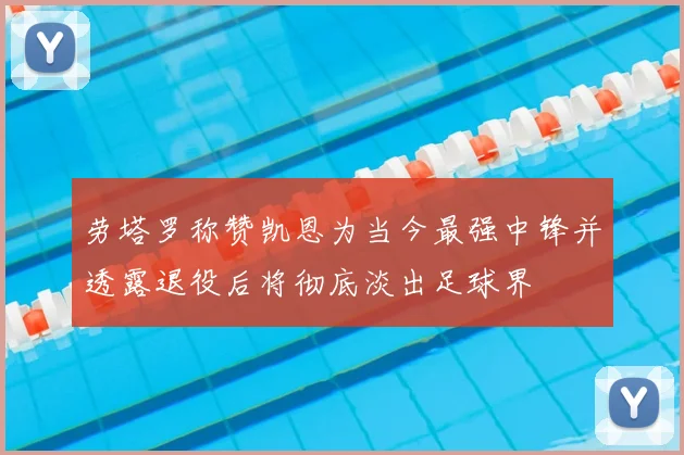 劳塔罗称赞凯恩为当今最强中锋并透露退役后将彻底淡出足球界