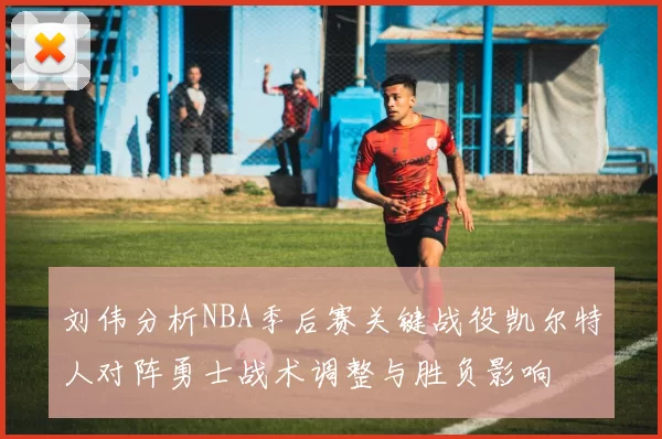 刘伟分析NBA季后赛关键战役凯尔特人对阵勇士战术调整与胜负影响