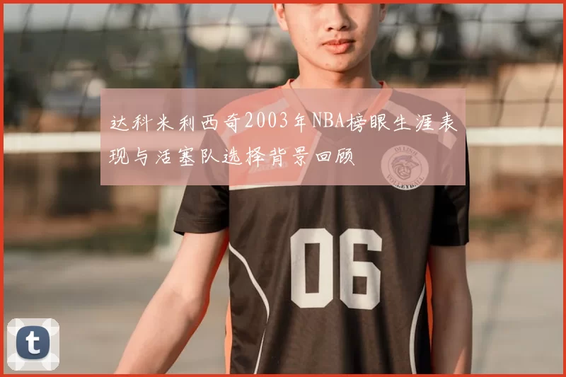 达科米利西奇2003年NBA榜眼生涯表现与活塞队选择背景回顾