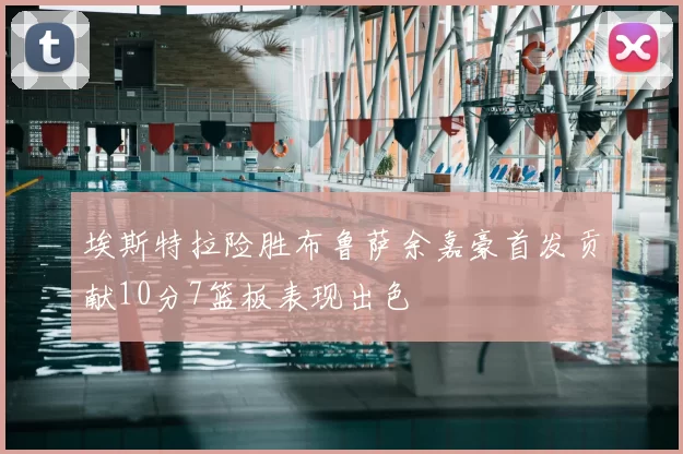 埃斯特拉险胜布鲁萨余嘉豪首发贡献10分7篮板表现出色