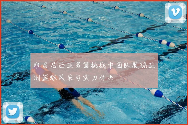 印度尼西亚男篮挑战中国队展现亚洲篮球风采与实力对决