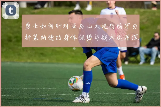 勇士如何针对亚历山大进行防守分析莱纳德的身体优势与战术运用探讨