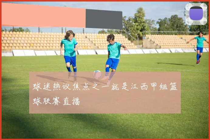 球迷热议焦点之一就是江西甲组篮球联赛直播