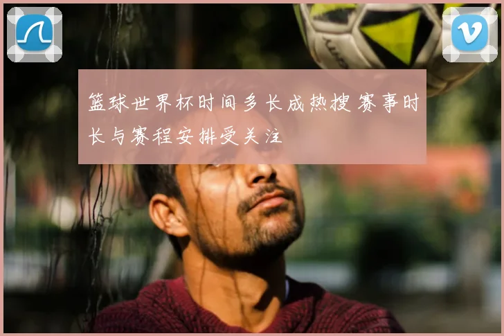 篮球世界杯时间多长成热搜 赛事时长与赛程安排受关注