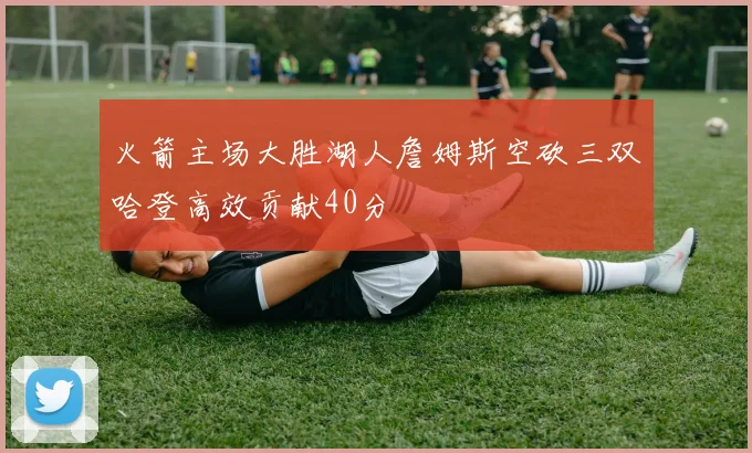 火箭主场大胜湖人詹姆斯空砍三双哈登高效贡献40分