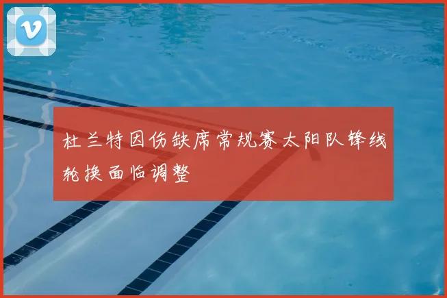 杜兰特因伤缺席常规赛太阳队锋线轮换面临调整