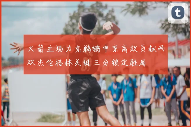 火箭主场力克鹈鹕申京高效贡献两双杰伦格林关键三分锁定胜局