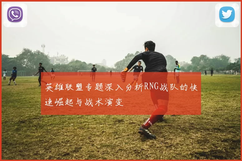 英雄联盟专题深入分析RNG战队的快速崛起与战术演变