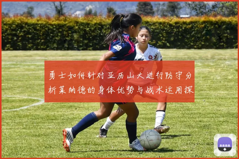 勇士如何针对亚历山大进行防守分析莱纳德的身体优势与战术运用探讨