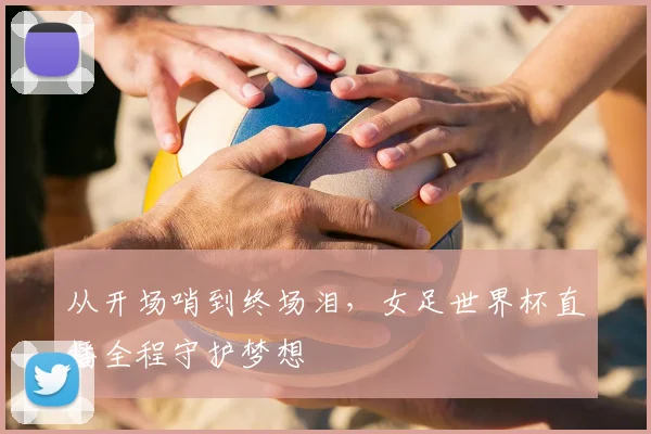 从开场哨到终场泪,女足世界杯直播全程守护梦想