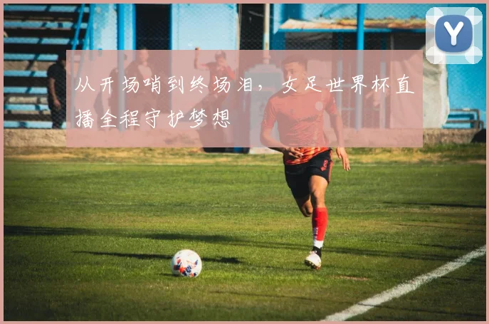从开场哨到终场泪,女足世界杯直播全程守护梦想