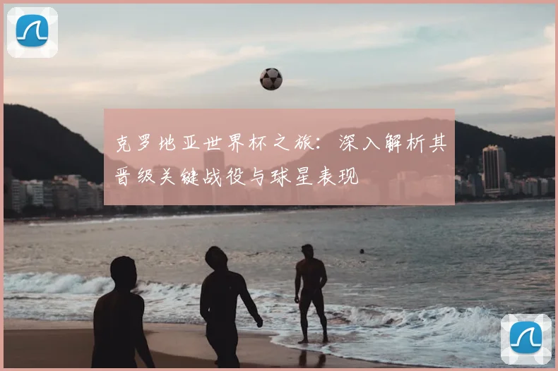 克罗地亚世界杯之旅：深入解析其晋级关键战役与球星表现