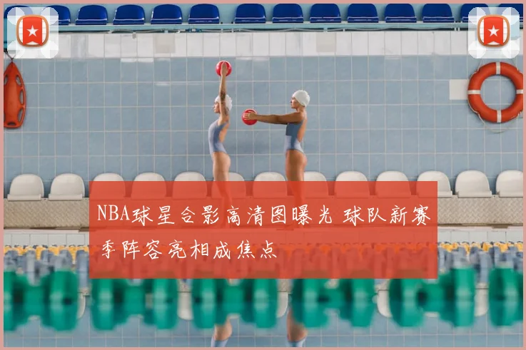 NBA球星合影高清图曝光 球队新赛季阵容亮相成焦点