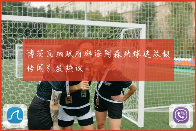 博茨瓦纳政府辟谣阿森纳球迷放假传闻引发热议