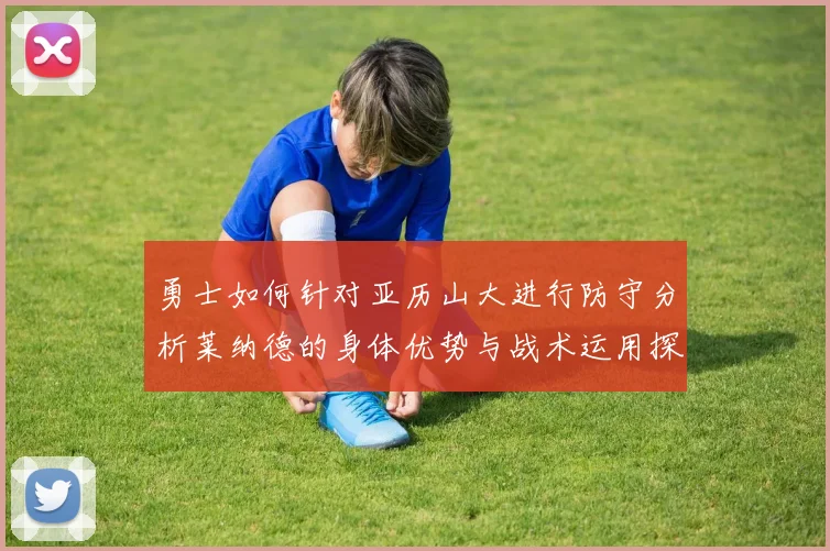 勇士如何针对亚历山大进行防守分析莱纳德的身体优势与战术运用探讨