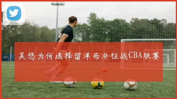 吴悠为何选择留洋而非征战CBA联赛