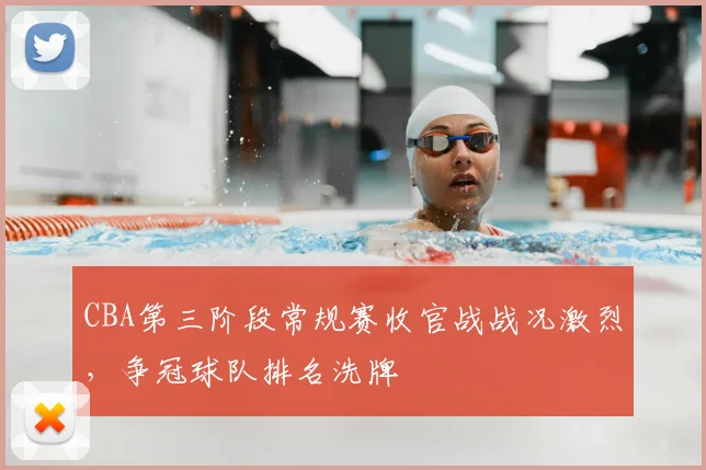 CBA第三阶段常规赛收官战战况激烈，争冠球队排名洗牌