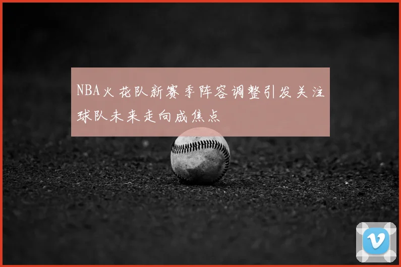 NBA火花队新赛季阵容调整引发关注球队未来走向成焦点