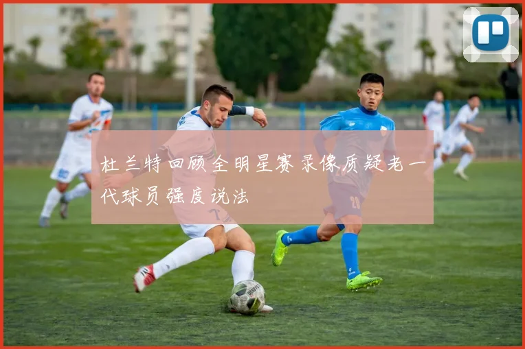 杜兰特回顾全明星赛录像质疑老一代球员强度说法
