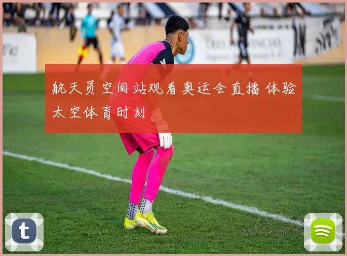 航天员空间站观看奥运会直播 体验太空体育时刻