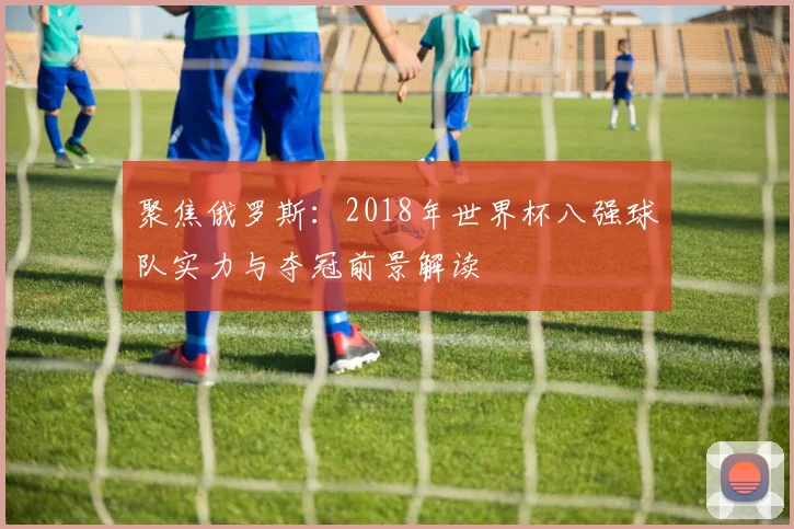 聚焦俄罗斯：2018年世界杯八强球队实力与夺冠前景解读