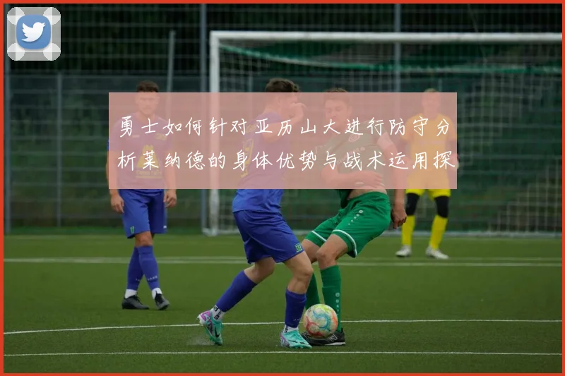 勇士如何针对亚历山大进行防守分析莱纳德的身体优势与战术运用探讨