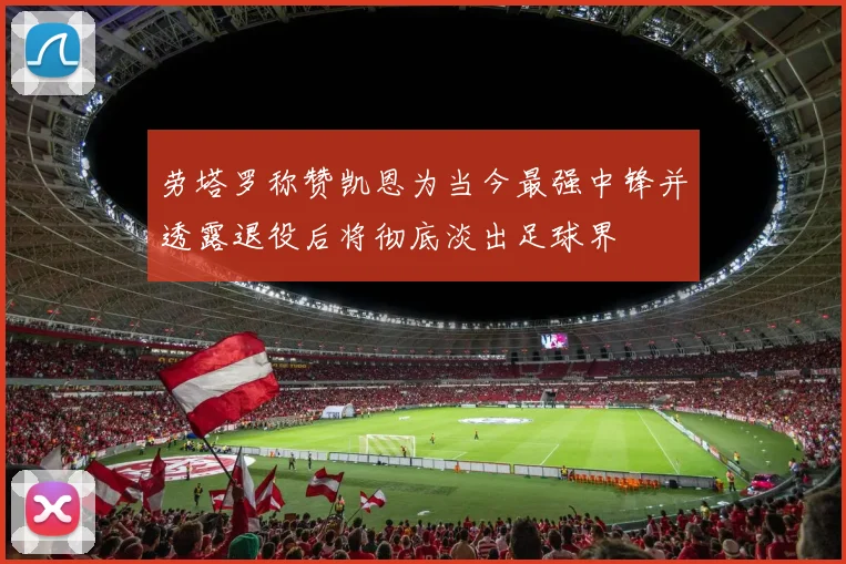 劳塔罗称赞凯恩为当今最强中锋并透露退役后将彻底淡出足球界