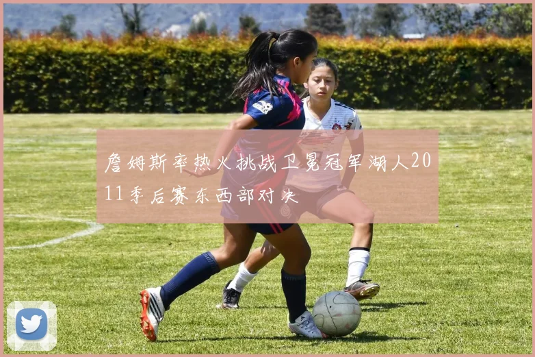 詹姆斯率热火挑战卫冕冠军湖人2011季后赛东西部对决