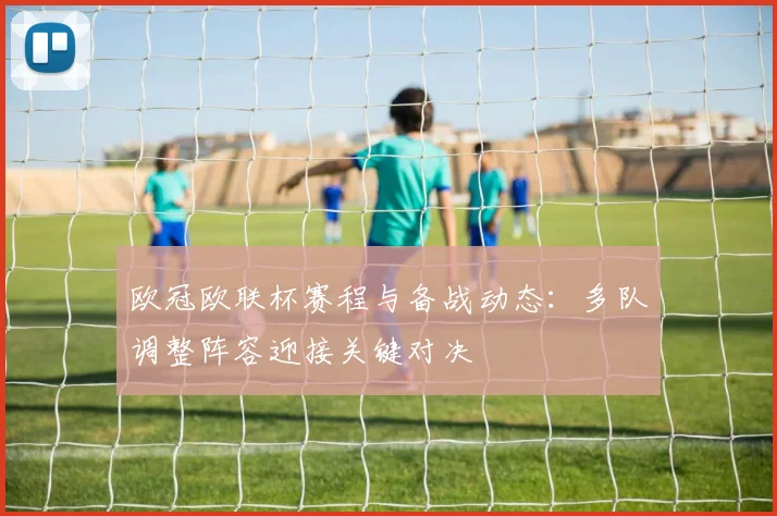 欧冠欧联杯赛程与备战动态:多队调整阵容迎接关键对决