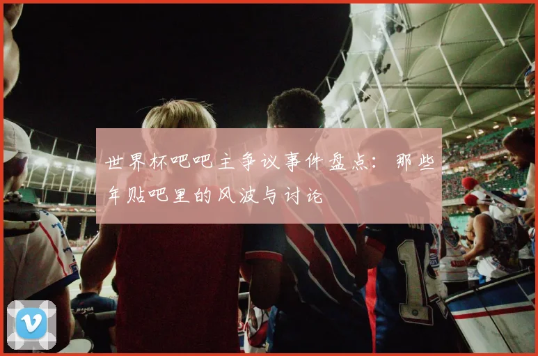 世界杯吧吧主争议事件盘点:那些年贴吧里的风波与讨论
