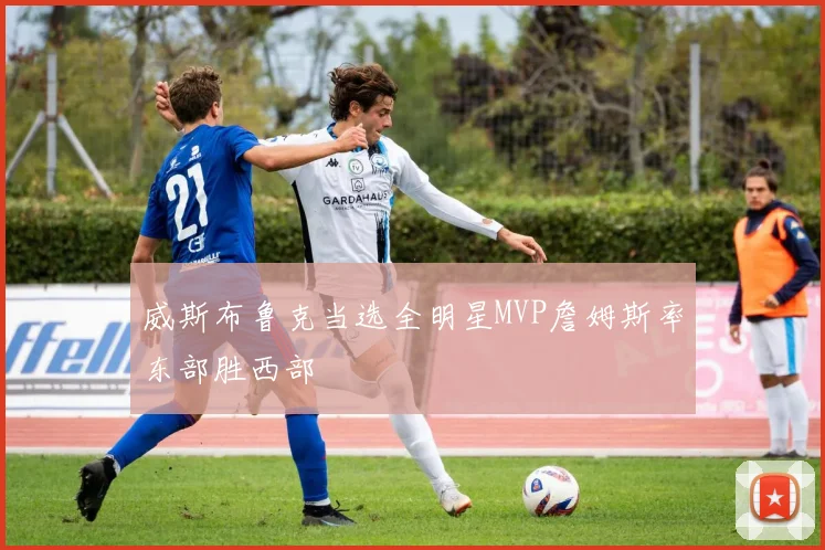 威斯布鲁克当选全明星MVP詹姆斯率东部胜西部