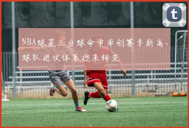 NBA球星三分球命中率创赛季新高，球队进攻体系迎来转变