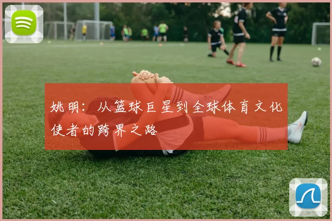 姚明：从篮球巨星到全球体育文化使者的跨界之路