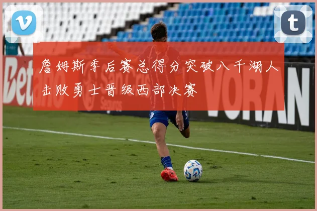 詹姆斯季后赛总得分突破八千湖人击败勇士晋级西部决赛