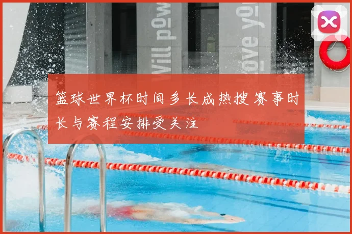 篮球世界杯时间多长成热搜 赛事时长与赛程安排受关注