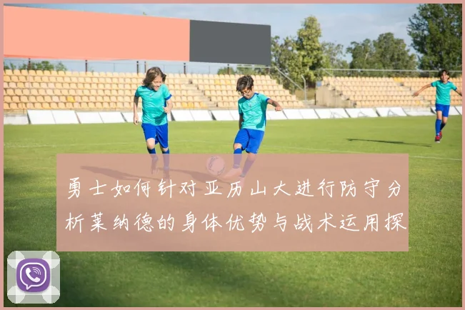 勇士如何针对亚历山大进行防守分析莱纳德的身体优势与战术运用探讨