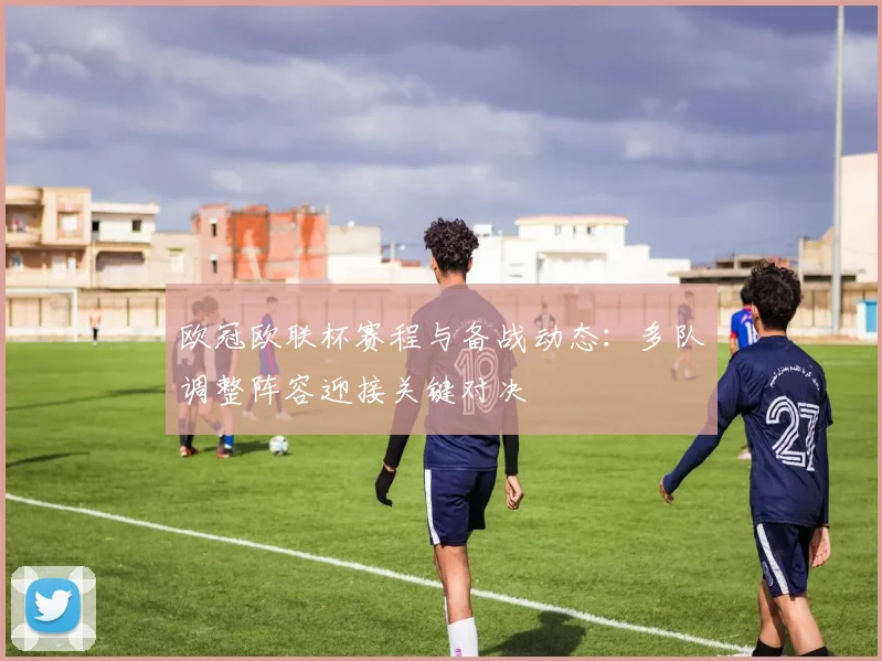 欧冠欧联杯赛程与备战动态:多队调整阵容迎接关键对决