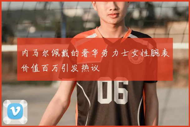 内马尔佩戴的奢华劳力士女性腕表价值百万引发热议
