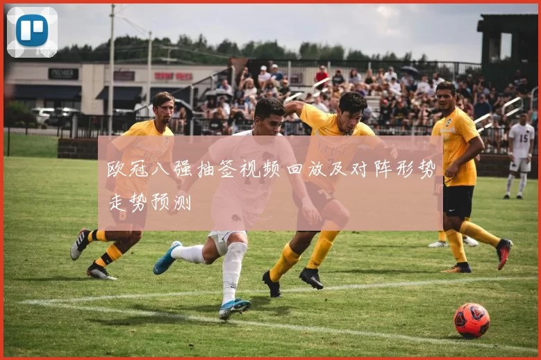 欧冠八强抽签视频回放及对阵形势走势预测