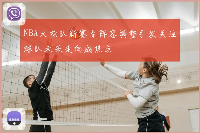 NBA火花队新赛季阵容调整引发关注球队未来走向成焦点