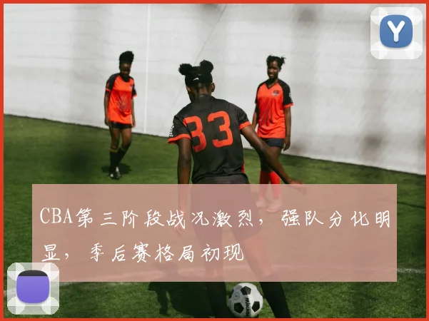 CBA第三阶段战况激烈，强队分化明显，季后赛格局初现