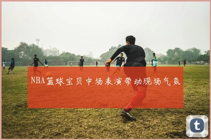 NBA篮球宝贝中场表演带动现场气氛