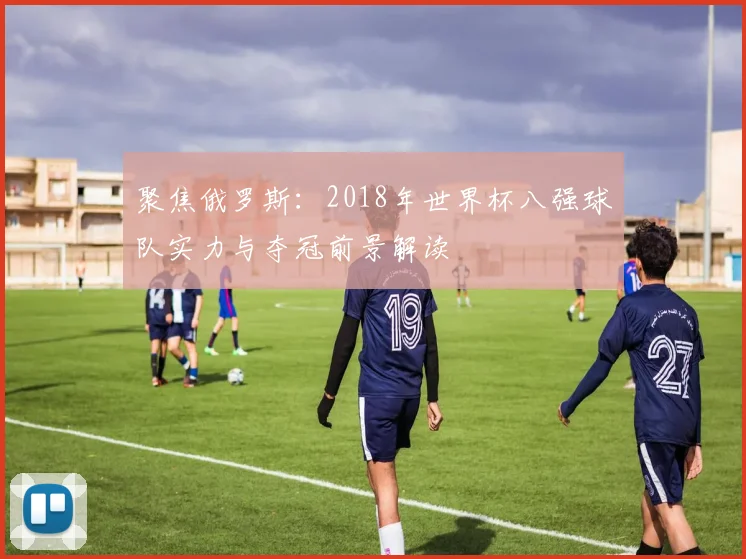 聚焦俄罗斯：2018年世界杯八强球队实力与夺冠前景解读