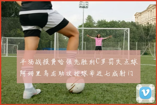 半场战报费哈领先胜利C罗罚失点球阿姆里乌龙助攻控球率近七成射门未果
