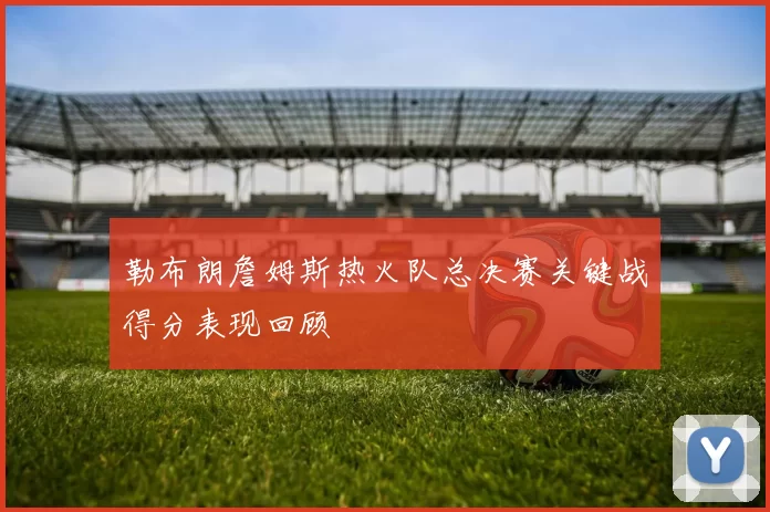 勒布朗詹姆斯热火队总决赛关键战得分表现回顾