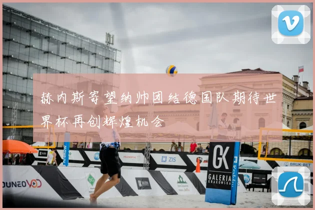 赫内斯寄望纳帅团结德国队期待世界杯再创辉煌机会