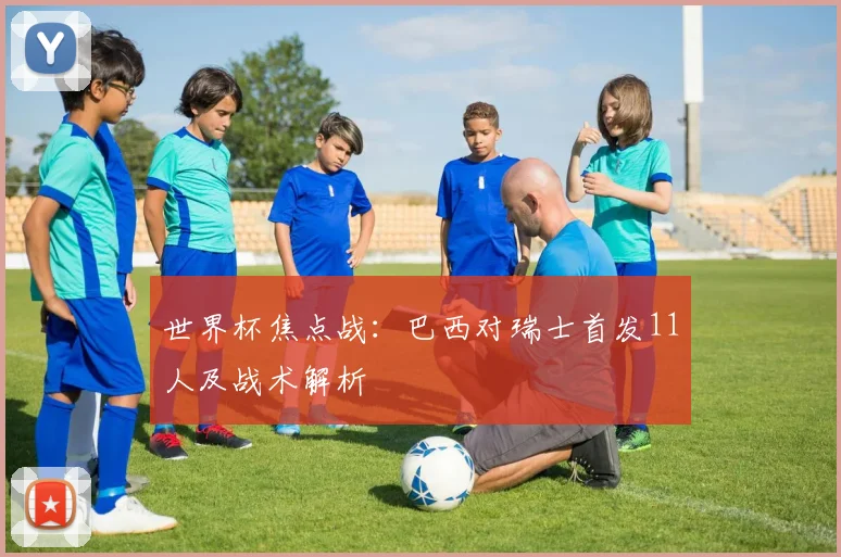 世界杯焦点战:巴西对瑞士首发11人及战术解析
