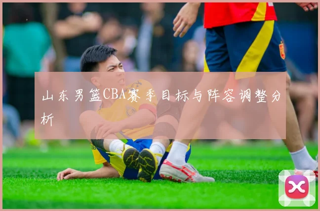山东男篮CBA赛季目标与阵容调整分析