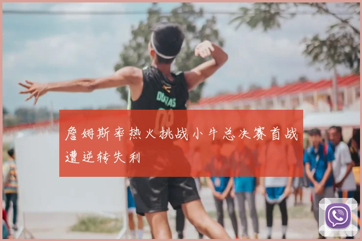 詹姆斯率热火挑战小牛总决赛首战遭逆转失利